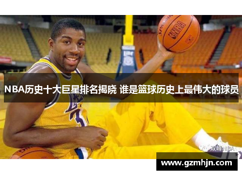 NBA历史十大巨星排名揭晓 谁是篮球历史上最伟大的球员