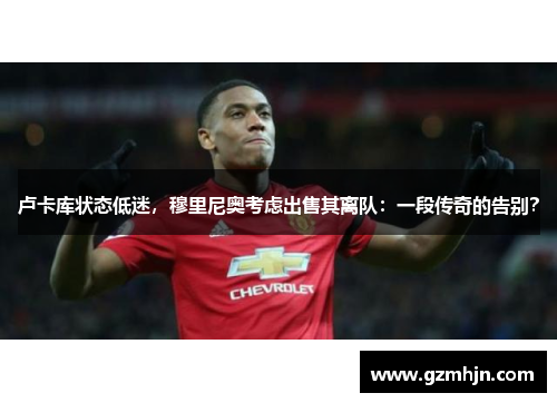 卢卡库状态低迷，穆里尼奥考虑出售其离队：一段传奇的告别？