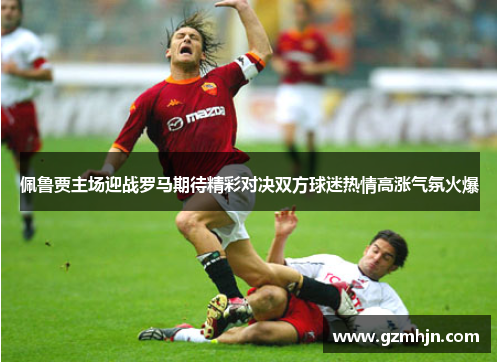 佩鲁贾主场迎战罗马期待精彩对决双方球迷热情高涨气氛火爆