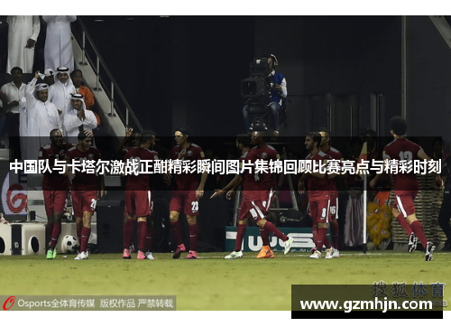 中国队与卡塔尔激战正酣精彩瞬间图片集锦回顾比赛亮点与精彩时刻