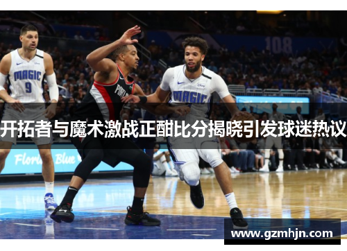 开拓者与魔术激战正酣比分揭晓引发球迷热议